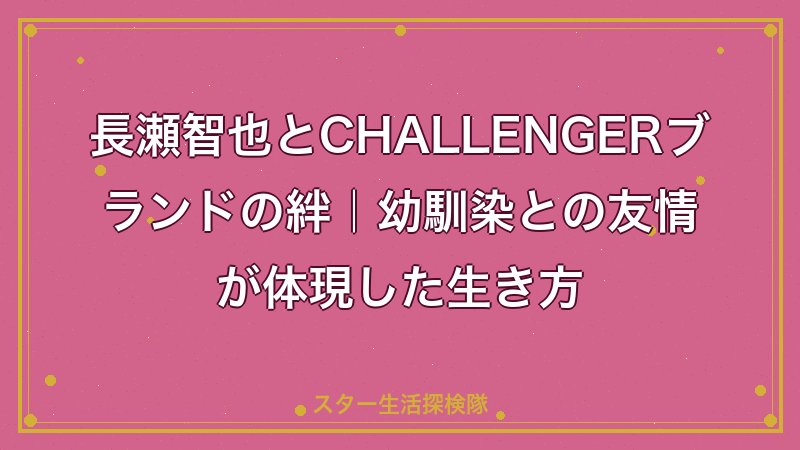 長瀬智也とCHALLENGERブランドの絆｜幼馴染との友情が体現した生き方